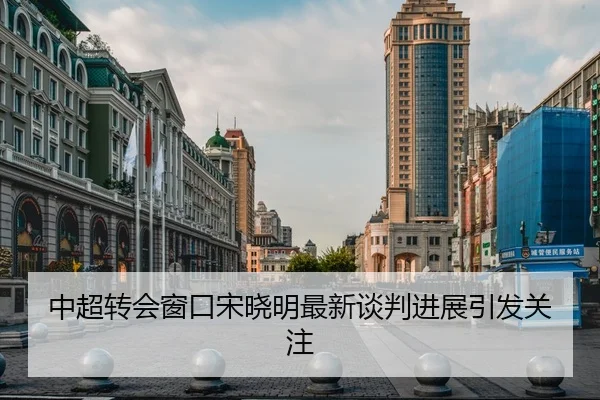 中超转会窗口宋晓明最新谈判进展引发关注